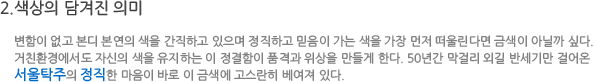 색상의 담겨진 의미-변함이 없고 본디 본연의 색을 간직하고 있으며 정직하고 믿음이 가는 색을 가장 먼저 떠올린다면 금색이 아닐까 싶다.
						     거친현경에서도 자신의 색을 유지하는 이 정결함이 품격과 위상을 만들게 한다. 50년간 막걸리 외길 반세기만을 걸어온 서울탁주의 정직한 마음이 바로 이 금색에 고스란히 배어져 있다.