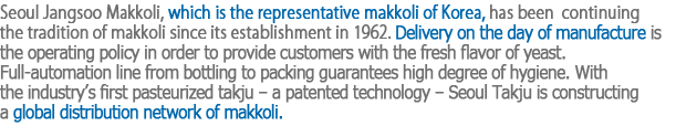 Seoul Jangsoo Makkoli, which is the representative makkoli of Korea, has been 
continuing the tradition of makkoli since its establishment in 1962. Delivery on the day of manufacture is the operating policy in order to provide customers with the fresh flavor of yeast.
Full-automation line from bottling to packing guarantees high degree of hygiene. With the industry’s first pasteurized takju – a patented technology – Seoul Takju is constructing a global distribution network of makkoli.
