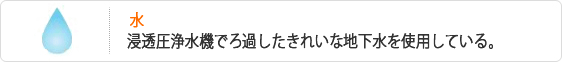 水-浸透圧浄水機でろ過したきれいな地下水を使用している。