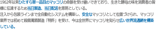 1962年以来ひたすら単一品目のマッコリの命脈を受け継いできており、生きた酵母の味を消費者の皆様に伝達するため当日製造、当日配送を原則としている。
注入から包装ラインまで全自動化システムを構築し、安全なマッコリとして位置づけられ、マッコリ業界では初めて殺菌濁酒製造「特許」を受け、今は全世界にマッコリを知らせ広い世界流通網を構築している。.